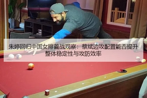 朱婷回归中国女排首战观察：蔡斌边攻配置能否提升整体稳定性与攻防效率